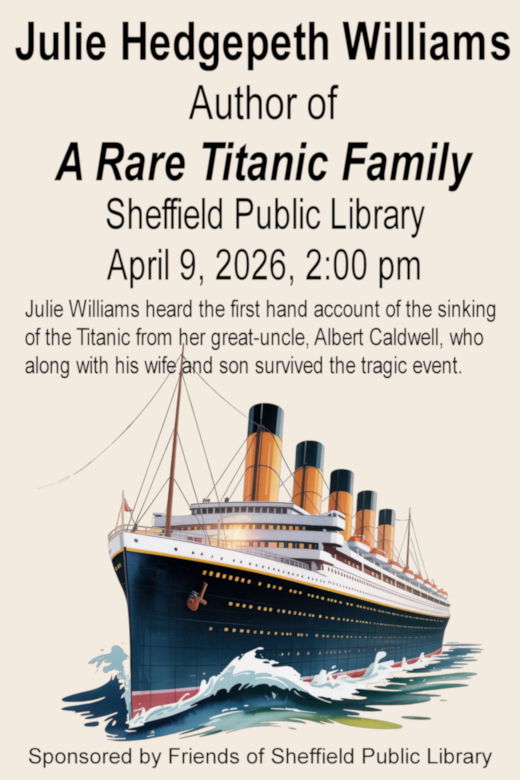 Julie Hedgepth Williams, Author of, A Rae Titanic Family: The Caldwells' Story of Survival, Sheffield Public Library, April 9, 2026, 2:00 p m . Julie Williams heard the first hand account of the sinking of the Titanic from her great-uncle, Albert Caldwell, who along with his wife and son survived the tragic event.  This Free Event is Sponsored by Friends of Sheffield Public Library. below text is a picture of a ship like the Titanic.